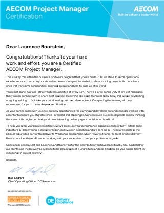  
 
Dear Laurence Boorstein,
Congratulations! Thanks to your hard
work and effort, you are a Certified
AECOM Project Manager.
This is a key role within the business, and we’re delighted that you’ve made it. As we strive towards operational
excellence, much rests on your shoulders. You are in a position to help deliver amazing projects for our clients,
ones that transform communities, grow our people and help to build a better world.
You’re not alone. Our aim is that you feel supported at every turn. There’s a large community of project managers
that you can connect with to share best practice, leadership skills and technical know-how, and we are developing
on-going training to facilitate your continued growth and development. Completing this training will be a
requirement for you to maintain your certification.
As your career builds with us, seek out new opportunities for learning and development and consider working with
a mentor to ensure you stay stretched, informed and challenged. Our continued success depends on new thinking
that can cut through complexity and on outstanding delivery – your contribution is critical.
To help you keep your projects on track, we will measure your performance against a series of Key Performance
Indicators (KPIs) covering client satisfaction, safety, cash collection and gross margin. These are similar to the
areas measured as part of the Deliver to Win bonus programme, which rewards teams for great project delivery.
Please consider these KPIs when working with your supervisor to set your professional goals.
Once again, congratulations Laurence, and thank you for the contribution you have made to AECOM. On behalf of
our clients and the Delivery Excellence team please accept our gratitude and appreciation for your commitment to
excellence in project delivery.
Regards,
Bob Ledford
Chief Operating Officer, DCS Americas
 