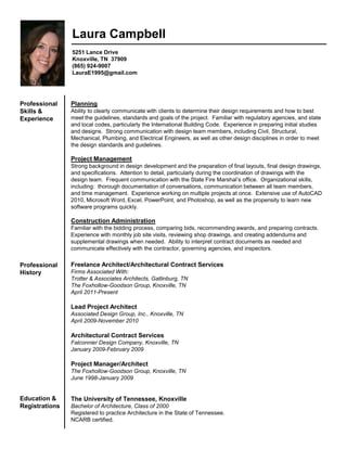 Laura Campbell
5251 Lance Drive
Knoxville, TN 37909
(865) 924-9007
LauraE1995@gmail.com
Professional
Skills &
Experience
Planning
Ability to clearly communicate with clients to determine their design requirements and how to best
meet the guidelines, standards and goals of the project. Familiar with regulatory agencies, and state
and local codes, particularly the International Building Code. Experience in preparing initial studies
and designs. Strong communication with design team members, including Civil, Structural,
Mechanical, Plumbing, and Electrical Engineers, as well as other design disciplines in order to meet
the design standards and guidelines.
Project Management
Strong background in design development and the preparation of final layouts, final design drawings,
and specifications. Attention to detail, particularly during the coordination of drawings with the
design team. Frequent communication with the State Fire Marshal’s office. Organizational skills,
including: thorough documentation of conversations, communication between all team members,
and time management. Experience working on multiple projects at once. Extensive use of AutoCAD
2010, Microsoft Word, Excel, PowerPoint, and Photoshop, as well as the propensity to learn new
software programs quickly.
Construction Administration
Familiar with the bidding process, comparing bids, recommending awards, and preparing contracts.
Experience with monthly job site visits, reviewing shop drawings, and creating addendums and
supplemental drawings when needed. Ability to interpret contract documents as needed and
communicate effectively with the contractor, governing agencies, and inspectors.
Professional
History
Freelance Architect/Architectural Contract Services
Firms Associated With:
Trotter & Associates Architects, Gatlinburg, TN
The Foxhollow-Goodson Group, Knoxville, TN
April 2011-Present
Lead Project Architect
Associated Design Group, Inc., Knoxville, TN
April 2009-November 2010
Architectural Contract Services
Falconnier Design Company, Knoxville, TN
January 2009-February 2009
Project Manager/Architect
The Foxhollow-Goodson Group, Knoxville, TN
June 1998-January 2009
Education &
Registrations
The University of Tennessee, Knoxville
Bachelor of Architecture, Class of 2000
Registered to practice Architecture in the State of Tennessee.
NCARB certified.
 