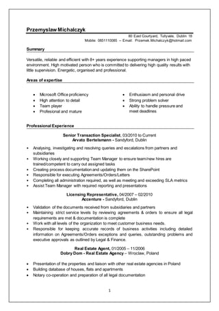 1
Przemyslaw Michalczyk
80 East Courtyard, Tullyvale, Dublin 18
Mobile: 0851110085 -- Email: Przemek.Michalczyk@hotmail.com
Summary
Versatile, reliable and efficient with 8+ years experience supporting managers in high paced
environment. High motivated person who is committed to delivering high quality results with
little supervision. Energetic, organised and professional.
Areas of expertise
 Microsoft Office proficiency
 High attention to detail
 Team player
 Profesional and mature
 Enthusiasm and personal drive
 Strong problem solver
 Ability to handle pressure and
meet deadlines
Professional Experience
Senior Transaction Specialist, 03/2010 to Current
Arvato Bertelsmann - Sandyford, Dublin
• Analysing, investigating and resolving queries and escalations from partners and
subsidiaries
• Working closely and supporting Team Manager to ensure team/new hires are
trained/competent to carry out assigned tasks
• Creating process documentation and updating them on the SharePoint
• Responsible for executing Agreements/Orders/Letters
• Completing all administration required, as well as meeting and exceeding SLA metrics
• Assist Team Manager with required reporting and presentations
Licensing Representative, 04/2007 – 02/2010
Accenture - Sandyford, Dublin
• Validation of the documents received from subsidiaries and partners
• Maintaining strict service levels by reviewing agreements & orders to ensure all legal
requirements are met & documentation is complete
• Work with all levels of the organization to meet customer business needs.
• Responsible for keeping accurate records of business activities including detailed
information on Agreements/Orders exceptions and queries, outstanding problems and
executive approvals as outlined by Legal & Finance.
Real Estate Agent, 01/2005 – 11/2006
Dobry Dom - Real Estate Agency – Wroclaw, Poland
 Presentation of the properties and liaison with other real estate agencies in Poland
 Building database of houses, flats and apartments
 Notary co-operation and preparation of all legal documentation
 
