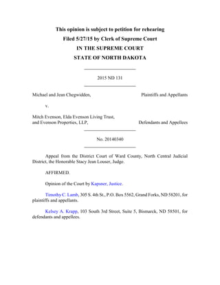This opinion is subject to petition for rehearing
Filed 5/27/15 by Clerk of Supreme Court
IN THE SUPREME COURT
STATE OF NORTH DAKOTA
2015 ND 131
Michael and Jean Chegwidden, Plaintiffs and Appellants
v.
Mitch Evenson, Elda Evenson Living Trust,
and Evenson Properties, LLP, Defendants and Appellees
No. 20140340
Appeal from the District Court of Ward County, North Central Judicial
District, the Honorable Stacy Jean Louser, Judge.
AFFIRMED.
Opinion of the Court by Kapsner, Justice.
Timothy C. Lamb, 305 S. 4th St., P.O. Box 5562, Grand Forks, ND 58201, for
plaintiffs and appellants.
Kelsey A. Krapp, 103 South 3rd Street, Suite 5, Bismarck, ND 58501, for
defendants and appellees.
 