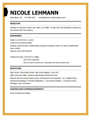 NICOLE LEHMANN
West Bend, WI 715-498-2521 nicolelehmann1104@outlook.com
OBJECTIVE
Seeking an entry level, clerical role, where I can utilize my past work and educational experiences
and advance with the company.
EXPERIENCE
Kohler Co. 07/01/2015 - Current
Customer Care Representative
Assisting customers with troubleshooting products and placing orders, as well as updating files
when needed
Software used: CRM-i360-SAP
Employment gaps: 2102-2013 in college
2013-2014 pregnancy
2014 to start of current job- Housewife and stay-at-home mom
EDUCATION
High School- Central High School- High School Diploma- June 2012
Globe University Online- Business Administration-04/2015-Current
Relevant past and present classes taken: Professional Communications 1 & 2, Applied Ethics,
Interpersonal Relations, MS Office Applications 1, Accounting Principles 1, Customer Service
Strategies, Intro to Business
AWARDS AND ACKNOWLEDGEMENTS
Brand Ambassador Certified
 