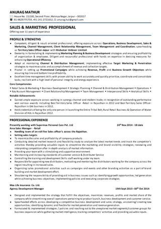 AANNUURRAAGG MMAATTHHUURR
: House No. 15/182,Second Floor,Malviya Nagar,Jaipur –302017
: 91-9829775759,+91-141-2721652;:anurag.hul@gmail.com
SSAALLEESS && MMAARRKKEETTIINNGG PPRROOFFEESSSSIIOONNAALL
Offering over 11 years of experience
PPRROOFFIILLEE && SSTTRREENNGGTTHHSS
 Competent, diligent & result oriented professional, offering exposure across Operations, Business Development, Sales &
Marketing, Channel Management, Client Relationship Management, Team Management and Coordination; spearheading
as Territory Sales Officer-Jaipur with Hindustan Unilever Limited.
 Dexterity in formulating & implementing Marketing Planning & Business Development strategies and ensuring profitability
of organization & employees. Diligent and resourceful professional with hands on expertise in devising measures for
enhancing Operational Efficiency.
 Adept at monitoring Channel & Distribution Management; implementing effective Target Marketing & Penetration
strategies to maximize sales and accomplishment of revenue and collection targets.
 Pivotal in setting up Promotional Campaigns while achieving Revenue, Profit and Business Growth Objectives while
ensuring top line and bottom line profitability.
 Excellent time management skills with proven ability to work accurately and quickly prioritize, coordinate and consolidate
tasks; resilient with a high level of personal integrity and energy experience.
Core Competencies
 Retail Sales & Marketing  Business Development  Strategic Planning  Channel & Distribution Management  Operations 
 Key Account Management  Client Relationship Management  Team Management  Interpersonal Skills  Analytical Skills 
Notable Achievements
 Gained ample exposure across working in synergy channel and modern trade; in recognition of outstanding performance
won various awards including Best Territory Sales Officer -Retail in Rajasthan in 2012 and Best Territory Sales Officer-
Rajasthan in Gkk business in 2012.
 Hold credentials of being the only one person in launchingthe Entire Tribal Belt,Rural Retail Business & Operation of Water
Division of HUL in Rajasthan 2012.
PPRROOFFEESSSSIIOONNAALL EEXXPPEERRIIEENNCCEE
Presently working with Supermax Personal Care Pvt. Ltd 24th Nov 2014 - till date
Area Sales Manager - Retail
 Handling team of on-roll Five Sales officer’s across the Rajasthan.
 Setting sales targets
 To maximize the sales and profitability of company products
 Conducting detailed market research and feasibility study to analyze the latest market trends and track the competitor’s
activities thereby providing valuable inputs to streamline the marketing and brand visibility strategies; reviewi ng and
interpreting competition after in-depth analysis of market information.
 Providing your team with a stimulating and supportive environment
 Maintaining and increasing standards of customer service & Distributer Service
 Controlling the training and development Skills staff working under my team.
 Responsiblefor appointingnew distributors,motivatingand mentoring the distributors working for the company across the
region resulting in increased sales.
 Organizing sales promotional activities such as campaigns and events and other branding activities as a part of brand
building and market development effort.
 Shouldering the responsibility of providing aid in business issues such as identifying growth opportunities, led gener ation
while achieving business objectives, implementing policies and executing corporate strategies.
Max Life Insurance Co. Ltd.
Agency Development Manager 19th Sept 2013 –30th Oct 2014
 Designed and implemented the strategy that fulfill the objectives, maximizes revenues, profits and market share of the
company while streamlining overall operations pertaining to product launch, business development and customer service.
 Spearheaded efforts across developing a competitive business development and sales strategy, uncovering/ creating new
opportunities, identifying dynamic and flexible for market penetration and revenue generation.
 Formulated & implemented strategies / policies and reaching out to the unexplored market segments/customer groups for
business expansion while gathering market intelligence, tracking competitors’ activities and providing valuable inputs.
 