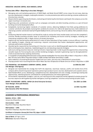 HINDUSTAN UNILEVER LIMITED, DELHI BRANCH, JAIPUR Dec 2007 – June 2013
Territory Sales Officer –(Reporting to Area Sales Manager)
 Managing sales and marketing operations of FMCG Deptt. and Water Brand PUREIT across Jaipur & rural areas, devising
business development strategies,studyingthe elements in a sales promotion plan whileconsidering customer preference to
drive business volumes.
 Responsiblefor appointingnew distributors,motivatingand mentoring the distributors working for the company across the
region resulting in increased sales.
 Organizing sales promotional activities such as campaigns and events and other branding activities as a part of brand
building and market development effort.
 Competently maintaining highest standards of customer service, obtaining feedbacks from them, giving preference to
customer satisfaction & promptly resolving their problems & concerns for referral & repeat business; hold credentials of
improving customer satisfaction level by fillingthe feedback forms and launching a forum to address their problems time to
time.
 Conducting detailed market research and feasibility study to analyze the latest market trends and track the competitor’s
activities thereby providing valuable inputs to streamline the marketing and brand visibility strategies; reviewing and
interpreting competition after in-depth analysis of market information.
 Supervising and monitoring the performance of a team of Sales Executives & Team Leaders to ensure efficacy in working
and meeting of targets; creating and sustaining a dynamic environment that fosters development opportunities and
motivates performance among them.
 Shouldering the responsibility of providing aid in business issues such as identifying growth opportunities, led generation
while achieving business objectives, implementing policies and executing corporate strategies.
 Judiciously taking proactive measures relating to factors impacting trade in order to grab the opportunities and providing
valuable inputs for fine tuning the sales and the marketing strategies; involved in generating inquiries & target potential
clients to build & maintain working relationship.
 In recognition of outstandingperformancewon variousawardsincluding BestTerritory Sales Officer-Retail in Rajasthan in 2010,
Best Territory Sales Officer-Rajasthan (Kota) in 2008 and Best Safe Water Zone (Kota) in 2008.
 Hold credentials of achieving the Quarter Targets from last 2 years, the only area in North Branch consecutively.
 Playinga pivotal rolein launching the Entire Rural Retail Business & Operation of Water Division of HUL in Rajasthan in 2009.
ICICI PRUDENTIAL LIFE INSURANCE COMPANY LIMITED, JAIPUR Jul 2006-Dec 2007
Unit Manager (Tied Agency)
 Designed and implemented the strategy that fulfill the objectives, maximizes revenues, profits and market share of the
company while streamlining overall operations pertaining to product launch, business development and customer service.
 Spearheaded efforts across developing a competitive business development and sales strategy, uncovering/ creating new
opportunities, identifying dynamic and flexible for market penetration and revenue generation.
 Formulated & implemented strategies / policies and reaching out to the unexplored market segments/customer groups for
business expansion while gathering market intelligence, tracking competitors’ activities and providing valuable inputs.
BHARTI TELEVENTURES LIMITED, JAIPUR (An Airtel Enterprise Services) Oct 2003- Jun 2006
Team Manager (Post-paid Division)
ZIP TELECOM, JAIPUR Jul 2001- Sep 2003
Sales Executive (STD/ PCO Division)
AACCAADDEEMMIICC && PPRROOFFEESSSSIIOONNAALL CCRREEDDEENNTTIIAALLSS
Bachelor of Arts – 2001
University of Rajasthan, Jaipur
Intermediate – 1998
Rajasthan Vidyalaya, Rajasthan Board
Matriculation – 1996
Rajasthan Vidyalaya, Rajasthan Board, Jaipur
Certificate in Computer Literacy (A+) from TCS, Jaipur in 2003
Date of Birth: 25th April,1974
References: Availableif Required
 
