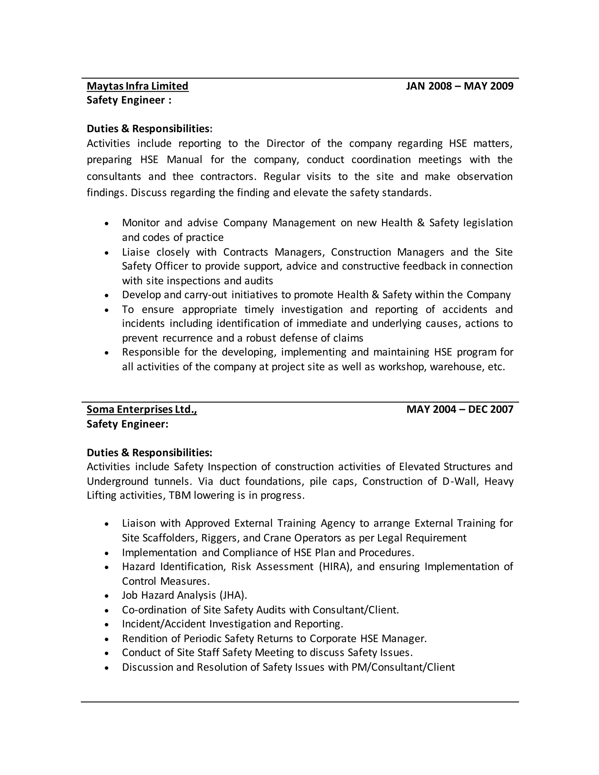 Maytas Infra Limited JAN 2008 – MAY 2009
Safety Engineer :
Duties & Responsibilities:
Activities include reporting to the Director of the company regarding HSE matters,
preparing HSE Manual for the company, conduct coordination meetings with the
consultants and thee contractors. Regular visits to the site and make observation
findings. Discuss regarding the finding and elevate the safety standards.
 Monitor and advise Company Management on new Health & Safety legislation
and codes of practice
 Liaise closely with Contracts Managers, Construction Managers and the Site
Safety Officer to provide support, advice and constructive feedback in connection
with site inspections and audits
 Develop and carry-out initiatives to promote Health & Safety within the Company
 To ensure appropriate timely investigation and reporting of accidents and
incidents including identification of immediate and underlying causes, actions to
prevent recurrence and a robust defense of claims
 Responsible for the developing, implementing and maintaining HSE program for
all activities of the company at project site as well as workshop, warehouse, etc.
Soma Enterprises Ltd., MAY 2004 – DEC 2007
Safety Engineer:
Duties & Responsibilities:
Activities include Safety Inspection of construction activities of Elevated Structures and
Underground tunnels. Via duct foundations, pile caps, Construction of D-Wall, Heavy
Lifting activities, TBM lowering is in progress.
 Liaison with Approved External Training Agency to arrange External Training for
Site Scaffolders, Riggers, and Crane Operators as per Legal Requirement
 Implementation and Compliance of HSE Plan and Procedures.
 Hazard Identification, Risk Assessment (HIRA), and ensuring Implementation of
Control Measures.
 Job Hazard Analysis (JHA).
 Co-ordination of Site Safety Audits with Consultant/Client.
 Incident/Accident Investigation and Reporting.
 Rendition of Periodic Safety Returns to Corporate HSE Manager.
 Conduct of Site Staff Safety Meeting to discuss Safety Issues.
 Discussion and Resolution of Safety Issues with PM/Consultant/Client
 