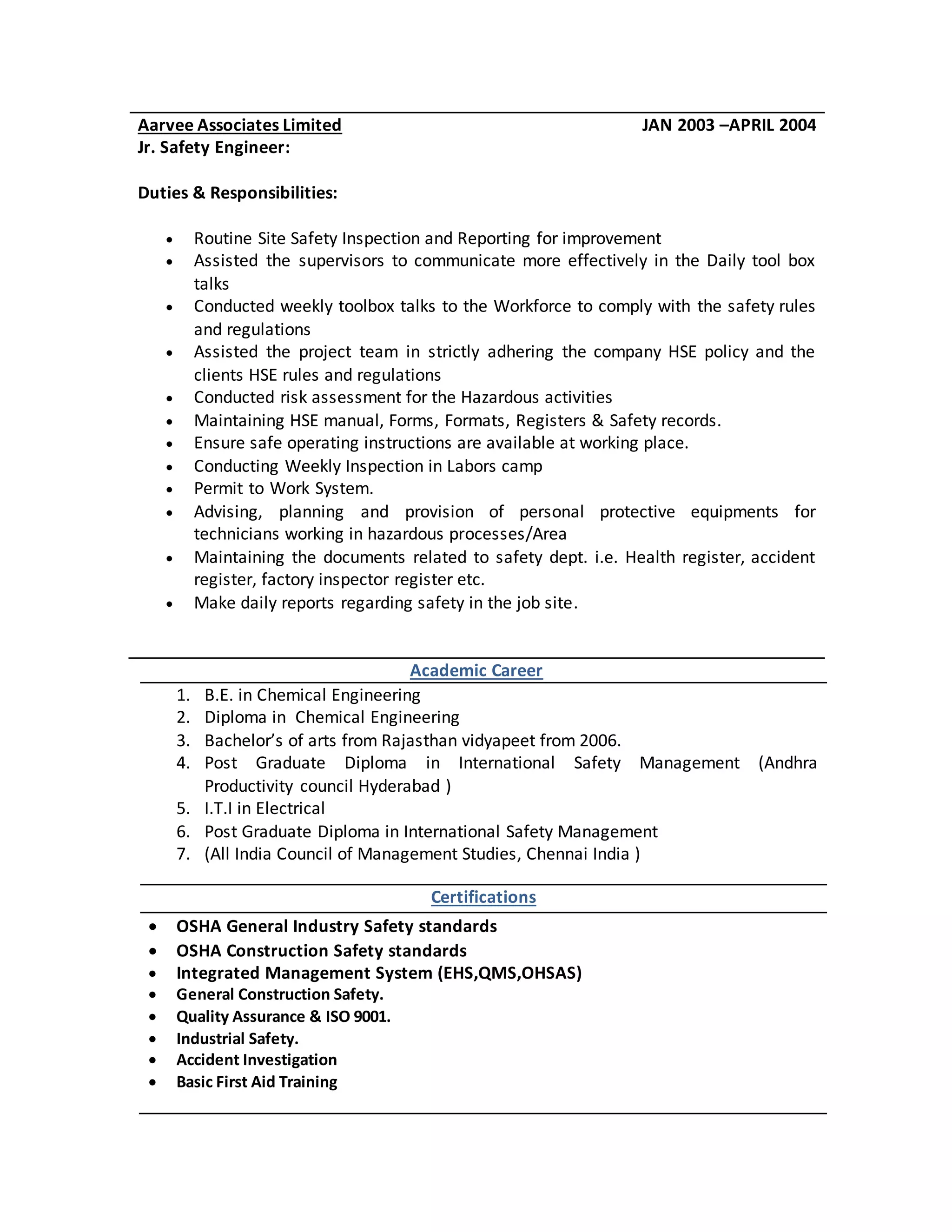Academic Career
1. B.E. in Chemical Engineering
2. Diploma in Chemical Engineering
3. Bachelor’s of arts from Rajasthan vidyapeet from 2006.
4. Post Graduate Diploma in International Safety Management (Andhra
Productivity council Hyderabad )
5. I.T.I in Electrical
6. Post Graduate Diploma in International Safety Management
7. (All India Council of Management Studies, Chennai India )
Certifications
 OSHA General Industry Safety standards
 OSHA Construction Safety standards
 Integrated Management System (EHS,QMS,OHSAS)
 General Construction Safety.
 Quality Assurance & ISO 9001.
 Industrial Safety.
 Accident Investigation
 Basic First Aid Training
Aarvee Associates Limited JAN 2003 –APRIL 2004
Jr. Safety Engineer:
Duties & Responsibilities:
 Routine Site Safety Inspection and Reporting for improvement
 Assisted the supervisors to communicate more effectively in the Daily tool box
talks
 Conducted weekly toolbox talks to the Workforce to comply with the safety rules
and regulations
 Assisted the project team in strictly adhering the company HSE policy and the
clients HSE rules and regulations
 Conducted risk assessment for the Hazardous activities
 Maintaining HSE manual, Forms, Formats, Registers & Safety records.
 Ensure safe operating instructions are available at working place.
 Conducting Weekly Inspection in Labors camp
 Permit to Work System.
 Advising, planning and provision of personal protective equipments for
technicians working in hazardous processes/Area
 Maintaining the documents related to safety dept. i.e. Health register, accident
register, factory inspector register etc.
 Make daily reports regarding safety in the job site.
 
