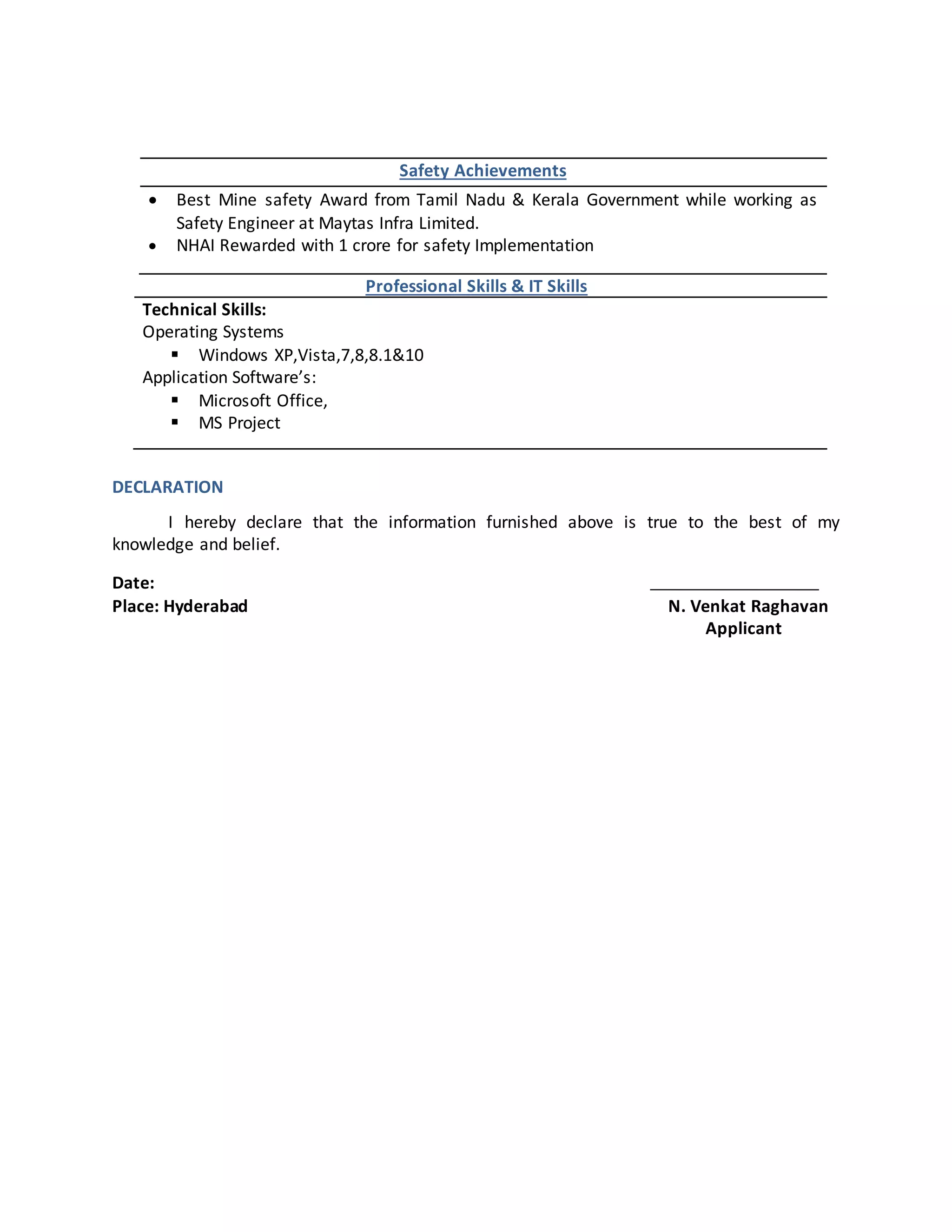 Safety Achievements
 Best Mine safety Award from Tamil Nadu & Kerala Government while working as
Safety Engineer at Maytas Infra Limited.
 NHAI Rewarded with 1 crore for safety Implementation
Professional Skills & IT Skills
Technical Skills:
Operating Systems
 Windows XP,Vista,7,8,8.1&10
Application Software’s:
 Microsoft Office,
 MS Project
DECLARATION
I hereby declare that the information furnished above is true to the best of my
knowledge and belief.
Date:
Place: Hyderabad N. Venkat Raghavan
Applicant
 