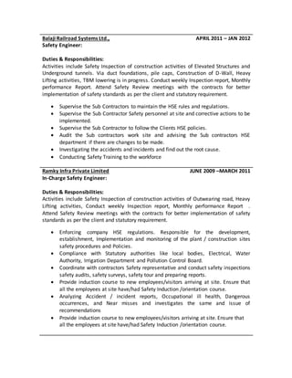Balaji Railroad Systems Ltd., APRIL 2011 – JAN 2012
Safety Engineer:
Duties & Responsibilities:
Activities include Safety Inspection of construction activities of Elevated Structures and
Underground tunnels. Via duct foundations, pile caps, Construction of D-Wall, Heavy
Lifting activities, TBM lowering is in progress. Conduct weekly Inspection report, Monthly
performance Report. Attend Safety Review meetings with the contracts for better
implementation of safety standards as per the client and statutory requirement.
 Supervise the Sub Contractors to maintain the HSE rules and regulations.
 Supervise the Sub Contractor Safety personnel at site and corrective actions to be
implemented.
 Supervise the Sub Contractor to follow the Clients HSE policies.
 Audit the Sub contractors work site and advising the Sub contractors HSE
department if there are changes to be made.
 Investigating the accidents and incidents and find out the root cause.
 Conducting Safety Training to the workforce
Ramky Infra Private Limited JUNE 2009 –MARCH 2011
In-Charge Safety Engineer:
Duties & Responsibilities:
Activities include Safety Inspection of construction activities of Outwearing road, Heavy
Lifting activities, Conduct weekly Inspection report, Monthly performance Report .
Attend Safety Review meetings with the contracts for better implementation of safety
standards as per the client and statutory requirement.
 Enforcing company HSE regulations. Responsible for the development,
establishment, Implementation and monitoring of the plant / construction sites
safety procedures and Policies.
 Compliance with Statutory authorities like local bodies, Electrical, Water
Authority, Irrigation Department and Pollution Control Board.
 Coordinate with contractors Safety representative and conduct safety inspections
safety audits, safety surveys, safety tour and preparing reports.
 Provide induction course to new employees/visitors arriving at site. Ensure that
all the employees at site have/had Safety Induction /orientation course.
 Analyzing Accident / incident reports, Occupational ill health, Dangerous
occurrences, and Near misses and investigates the same and issue of
recommendations
 Provide induction course to new employees/visitors arriving at site. Ensure that
all the employees at site have/had Safety Induction /orientation course.
 