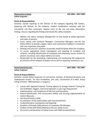 Maytas Infra Limited JAN 2008 – MAY 2009
Safety Engineer :
Duties & Responsibilities:
Activities include reporting to the Director of the company regarding HSE matters,
preparing HSE Manual for the company, conduct coordination meetings with the
consultants and thee contractors. Regular visits to the site and make observation
findings. Discuss regarding the finding and elevate the safety standards.
 Monitor and advise Company Management on new Health & Safety legislation
and codes of practice
 Liaise closely with Contracts Managers, Construction Managers and the Site
Safety Officer to provide support, advice and constructive feedback in connection
with site inspections and audits
 Develop and carry-out initiatives to promote Health & Safety within the Company
 To ensure appropriate timely investigation and reporting of accidents and
incidents including identification of immediate and underlying causes, actions to
prevent recurrence and a robust defense of claims
 Responsible for the developing, implementing and maintaining HSE program for
all activities of the company at project site as well as workshop, warehouse, etc.
Soma Enterprises Ltd., MAY 2004 – DEC 2007
Safety Engineer:
Duties & Responsibilities:
Activities include Safety Inspection of construction activities of Elevated Structures and
Underground tunnels. Via duct foundations, pile caps, Construction of D-Wall, Heavy
Lifting activities, TBM lowering is in progress.
 Liaison with Approved External Training Agency to arrange External Training for
Site Scaffolders, Riggers, and Crane Operators as per Legal Requirement
 Implementation and Compliance of HSE Plan and Procedures.
 Hazard Identification, Risk Assessment (HIRA), and ensuring Implementation of
Control Measures.
 Job Hazard Analysis (JHA).
 Co-ordination of Site Safety Audits with Consultant/Client.
 Incident/Accident Investigation and Reporting.
 Rendition of Periodic Safety Returns to Corporate HSE Manager.
 Conduct of Site Staff Safety Meeting to discuss Safety Issues.
 Discussion and Resolution of Safety Issues with PM/Consultant/Client
 