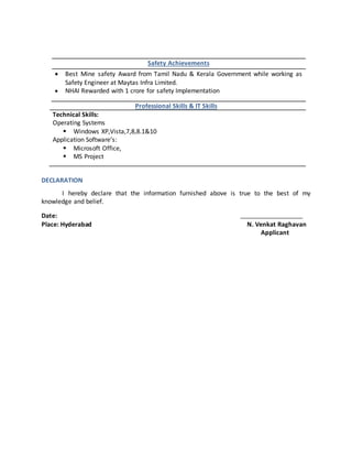 Safety Achievements
 Best Mine safety Award from Tamil Nadu & Kerala Government while working as
Safety Engineer at Maytas Infra Limited.
 NHAI Rewarded with 1 crore for safety Implementation
Professional Skills & IT Skills
Technical Skills:
Operating Systems
 Windows XP,Vista,7,8,8.1&10
Application Software’s:
 Microsoft Office,
 MS Project
DECLARATION
I hereby declare that the information furnished above is true to the best of my
knowledge and belief.
Date:
Place: Hyderabad N. Venkat Raghavan
Applicant
 