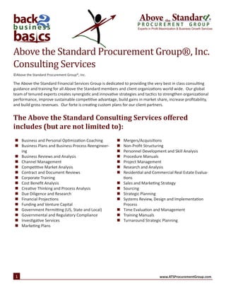 ®
Experts in Profit Maximization & Business Growth Services
©Above the Standard Procurement Group®, Inc.
Above the Standard Procurement Group®, Inc.
Consulting Services
The Above the Standard Financial Services Group is dedicated to providing the very best in class consulting
guidance and training for all Above the Standard members and client organizations world wide. Our global
team of tenured experts creates synergistic and innovative strategies and tactics to strengthen organizational
performance, improve sustainable competitive advantage, build gains in market share, increase profitability,
and build gross revenues. Our forte is creating custom plans for our client partners.
The Above the Standard Consulting Services offered
includes (but are not limited to):
„„ Business and Personal Optimization Coaching
„„ Business Plans and Business Process Reengineer-
ing
„„ Business Reviews and Analysis
„„ Channel Management
„„ Competitive Market Analysis
„„ Contract and Document Reviews
„„ Corporate Training
„„ Cost Benefit Analysis
„„ Creative Thinking and Process Analysis
„„ Due Diligence and Research
„„ Financial Projections
„„ Funding and Venture Capital
„„ Government Permitting (US, State and Local)
„„ Governmental and Regulatory Compliance
„„ Investigative Services
„„ Marketing Plans
„„ Mergers/Acquisitions
„„ Non-Profit Structuring
„„ Personnel Development and Skill Analysis
„„ Procedure Manuals
„„ Project Management
„„ Research and Analysis
„„ Residential and Commercial Real Estate Evalua-
tions
„„ Sales and Marketing Strategy
„„ Sourcing
„„ Strategic Planning
„„ Systems Review, Design and Implementation
Process
„„ Time Evaluation and Management
„„ Training Manuals
„„ Turnaround Strategic Planning
1 www.ATSProcurementGroup.com.
 