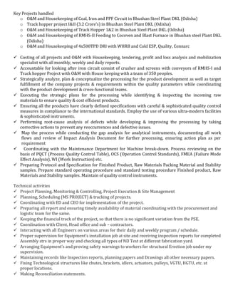 Key Projects handled
o O&M and Housekeeping of Coal, Iron and PPF Circuit in Bhushan Steel Plant DKL (Odisha)
o Track hopper project I&II (3.2 Crore’s) in Bhushan Steel Plant DKL (Odisha)
o O&M and Housekeeping of Track Hopper 1&2 in Bhushan Steel Plant DKL (Odisha)
o O&M and Housekeeping of RMHS-II Feeding to Cocoven and Blast Furnace in Bhushan steel Plant DKL
(Odisha)
o O&M and Housekeeping of 4x500TPD DRI with WHRB and Cold ESP, Quality, Connarc
 Costing of all projects and O&M with Housekeeping, tendering, profit and loss analysis and mobilization
specialist with all monthly, weekly and daily reports.
 Accountable for looking after iron circuit consist of crusher and screens with conveyors of RMHS-I and
Track hopper Project with O&M with House keeping with a team of 350 peoples.
 Strategically analyze, plan & conceptualize the processing for the product development as well as target
fulfillment of the company projects & requirements within the quality parameters while coordinating
with the product development & cross-functional teams.
 Executing the strategic plans for the processing while identifying & inspecting the incoming raw
materials to ensure quality & cost efficient products.
 Ensuring all the products have clearly defined specifications with careful & sophisticated quality control
measures in compliance to the international standards. Employ the use of various ultra-modern facilities
& sophisticated instruments.
 Performing root-cause analysis of defects while developing & improving the processing by taking
corrective actions to prevent any reoccurrences and defective issues.
 Map the process while conducting the gap analysis for analytical instruments, documenting all work
flows and review of Impact Analysis Document for further processing, ensuring action plan as per
requirement
 Coordinating with the Maintenance Department for Machine break-down. Process reviewing on the
basis of PQCT (Process Quality Control Table), OCS (Operation Control Standards), FMEA (Failure Mode
Effect Analysis), WI (Work Instruction) etc.
 Preparing Protocol and Specification for Finished Product, Raw Materials Packing Material and Stability
samples. Prepare standard operating procedure and standard testing procedure Finished product, Raw
Materials and Stability samples. Maintain of quality control instruments.
Technical activities
 Project Planning, Monitoring & Controlling, Project Execution & Site Management
 Planning, Scheduling (MS PROJECT) & tracking of projects.
 Coordinating with ED and CEO for implementation of the project.
 Preparing all report and ensuring timely availability of material coordinating with the procurement and
logistic team for the same.
 Keeping the financial track of the project, so that there is no significant variation from the PSE.
 Coordination with Client, Head office and sub – contractors.
 Interacting with all Engineers on various areas for their daily and weekly program / schedule.
 Proper supervision for Equipment’s installation job at site and receiving inspection reports for completed
Assembly strs in proper way and checking all types of ND Test at different fabrication yard.
 Arranging Equipment’s and proving safety warnings to workers for structural Erection job under my
supervision.
 Maintaining records like Inspection reports, planning papers and Drawings all other necessary papers.
 Fixing Technological structures like chutes, brackets, idlers, actuators, pulleys, VGTU, HGTU, etc. at
proper locations.
 Making Reconciliation statements.
 