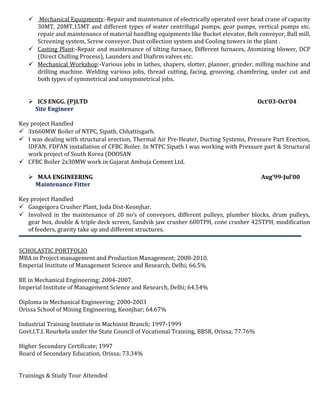  Mechanical Equipments:-Repair and maintenance of electrically operated over head crane of capacity
30MT, 20MT,15MT and different types of water centrifugal pumps, gear pumps, vertical pumps etc.
repair and maintenance of material handling equipments like Bucket elevator, Belt conveyor, Ball mill,
Screening system, Screw conveyor, Dust collection system and Cooling towers in the plant .
 Casting Plant:-Repair and maintenance of tilting furnace, Different furnaces, Atomizing blower, DCP
(Direct Chilling Process), Launders and Diafirm valves etc.
 Mechanical Workshop:-Various jobs in lathes, shapers, slotter, planner, grinder, milling machine and
drilling machine. Welding various jobs, thread cutting, facing, grooving, chamfering, under cut and
both types of symmetrical and unsymmetrical jobs.
 ICS ENGG. (P)LTD Oct’03-Oct’04
Site Engineer
Key project Handled
 3x660MW Boiler of NTPC, Sipath, Chhattisgarh.
 I was dealing with structural erection, Thermal Air Pre-Heater, Ducting Systems, Pressure Part Erection,
IDFAN, FDFAN installation of CFBC Boiler. In NTPC Sipath I was working with Pressure part & Structural
work project of South Korea (DOOSAN
 CFBC Boiler 2x30MW work in Gujarat Ambuja Cement Ltd.
 MAA ENGINEERING Aug’99-Jul’00
Maintenance Fitter
Key project Handled
 Gangeigora Crusher Plant, Joda Dist-Keonjhar.
 Involved in the maintenance of 20 no’s of conveyors, different pulleys, plumber blocks, drum pulleys,
gear box, double & triple deck screen, Sandvik jaw crusher 600TPH, cone crusher 425TPH, modification
of feeders, gravity take up and different structures.
SCHOLASTIC PORTFOLIO
MBA in Project management and Production Management; 2008-2010.
Emperial Institute of Management Science and Research, Delhi; 66.5%
BE in Mechanical Engineering; 2004-2007.
Imperial Institute of Management Science and Research, Delhi; 64.54%
Diploma in Mechanical Engineering; 2000-2003
Orissa School of Mining Engineering, Keonjhar; 64.67%
Industrial Training Institute in Machinist Branch; 1997-1999
Govt.I.T.I. Rourkela under the State Council of Vocational Training, BBSR, Orissa; 77.76%
Higher Secondary Certificate; 1997
Board of Secondary Education, Orissa; 73.34%
Trainings & Study Tour Attended
 
