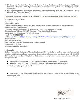  ITI Study tour-Rourkela Steel Plant, OCL Cement Factory, Bandamunda Railway Engine, L&T Cement
Factory and Auto India Ltd.In diploma study tour attends Orissa Sponge Iron Ltd & Tata Sponge Iron Ltd
of Keonjhar.
 Post diploma practical training in Hindustan Aluminum Company (HINDAL CO) Industries Limited,
Hirakud. Dist-Sambalpur (Orissa).
Computer Proficiencies: Windows XP, Window 7 & VISTA, MSOffice (Word, excel, power point & internet)
Date of Birth: 22nd
June 1982
Sex: - Male
Nationality: - Indian
Linguistic Abilities: English, Hindi, and Oriya, understand & litter bit speak Bengali, Telugu & Gujarati
Hobbies: Playing Cricket & Chess
Permanent Address: Bidharpur, PO- Abhimanpur 754035, District Cuttack (Orissa)
Communication Address: NGV/117, Nitai Gaura Vihar, Canal Road, Kandasar
Nalco Nagar Township, Angul, Pin-759145, Odisha
Mobile No: -9437110710
Mail Id: susanta.panda08@gmail.com,susanta.panda08@rediffmail.com,yoursusant_2k07@yahoo.co.in
Religion: Hindu
Marital Status: Married
Emp. Regn. No-T/825/04, South balanda, Talcher (ORISSA)
Passport No: - L925123
References: Available on Request
• Strengths:
Self motivation, Like Challenges, Adaptability, Strong willpower, Ability to work as team with Punctuality &
obediently, willingness to learn, Responsible, Result-oriented. I am a sincere, self-motivated individual. My
drive for hard work and the ability to take the initiatives under pressure makes me a suitable candidate for
the applied profile.
• Present Salary Drawn: - Rs: - 11.34 Lack’s/annum + Accommodations + Conveyance.
• Expected Salary :- Rs: - 13-14 Lack’s/annum + Accommodations + Conveyance
• Notice period required:-2 month
• Declaration: - I do hereby declare the facts stated above are true & correct to the best of my
knowledge & belief.
Susanta Kumar Panda
 