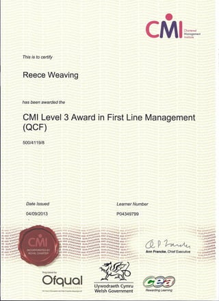 ••
CMIChartered
Management
Institute
This is to certify
Reece Weaving
has been awarded the
CMI Level 3 Award in First Line Management
(QCF)
500/4119/8
Date Issued Learner Number
04/09/2013 P04349799
V~ ,
DS QUAUfICf ,ONS AND ~
,S AND SII'>IOAtDS Q "7;
DS QUAUI'ICA1
10
,S AND SIA>IOI"
DS QUA.II'ICi'l~
,S AND SII'>IOP-,
os QUAUfICP-lI
i
,S AND Sli'>IO
DS QUAUl'lCAl
,S AND SIP->IOi"
DS QUAUI'ICP-1I
,S AND SIA>IOAR
DS QUAUI'ICi'110
,!"OARDS
Qf-~..JD:::'· ;p..."'rot'l'-" ;;:':Af.JD H, p..110 l5r~J) r~ID "i!.L-V ;110,,'"  I J  l ~._ :...•• [1SI,-'~!,.'~A"'~A/'''uSTf-:'.-;~ '~S
Il'l OI'BDS QUAl/FICA/'ADS QUAUHC 1'-BDS QUAL/FICA/"ADS QUAUI'C~1'-RDS QuAl/Cl, ' r)UALlFICAT{ ADS QUAlIFIC1'-110
0S
.;nONS AND STANDIONS AND SI1'-N~110NS AND STAND/ONS AND SI1'-ND~IONS 1'-NDc'~A I' r, STA.NDA.°NS AND STAN01'-RNS
,BDS QUALtFICA ARDS QUAUI'IC 1'-RDS QUALtFICATARDS QUAUFICI' BDS '" ' c RDS QUALlFlCP-1I
0
S
.IONS AND STAN6/ONS AND SI1'-N~1I0NS AND STAND/ONS AND SI1'-N0:0N ' 'S lINO STANOP-R~S
DS QUALtFIC ARDS QUALlFIC 1'-ROS QUAlIFIGA ARDS QUAUrIC1'- "'JALlFIC1'-1I0 S
iNS AND STA,i"ONS AND S,ANO :nONS AND ST~w6/0NS AND STAN' & p ~ ,STANDP-ROS
S QUAlIFIGADARDS QUALlFICi'1'-ROS QUAlIFICATARDS QUALlFI ALlFICA110NS
SAND STAN liONS AND SIP-NO~IONS AND STAND/ONS AND SIp-N'O STANDP-RDS
S QUALtFIG DARDS QUALlFICi' BOS QUAl/FIC ARDS QUALlrICI' QUALlFICP-IION
NS AND STA,iTiONS AND SI1'-ND~IONS AND STAN"';/ONS AND S'ANOI'~N': Ann Francke, Chief Executive AND STAN01'-R~~
)5 QUAl/FICADARDS QUALlFICi'p-ROS QUALtFIGATARDS QUALlrIC1'-IBOS oi h, 0AIi QUALlFIC1'-1I
0
S
01'15 AND STAN6/ONS AND S'1'-N~1I0NS AND STAND/ONS AND SI1'-NO~ONS AND S I"", 'A ~ . ',," ,,) STANDAONS AND STANOP-B~S
"."~.' Uywodraeth Cymru ~
Welsh GovernmentFo! mOle-information see http;/{r('9iSlef.ofquaLgov.uk: Rewarding Learning
 