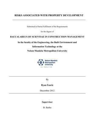 RISKS ASSOCIATED WITH PROPERTY DEVELOPMENT
Submitted in Partial Fulfilment of the Requirements
for the degree of
BACCALAREUS OF SCIENTIAE IN CONSTRUCTION MANAGEMENT
In the faculty of the Engineering, the Built Environment and
Information Technology at the
Nelson Mandela Metropolitan University
By
Ryan Fourie
December 2012
Supervisor
B. Botha
 