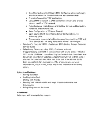  Cloud Computing with VMWare ESXi. Configuring Windows Servers
and Linux Servers on the same machine with VMWare ESXi.
 Providing Support for VOIP applications
 Using SNMP tools such as CACti to monitor network and provide
support to office VOIP network.
 Fixing hardware related issues and Building Servers and Computers.
Hardware and Software Side.
 Basic Configuration of PF-Sense Firewall.
 Open Source Client Based Radius Server Configurations. For
monetary gains.
 The company is currently looking to expand into maritime VOIP and
DATA services so I am being exposed to wireless technologies.
- Sainsbury’s: From April 2011 – September 2013. Duties: Regular Customer
Service Duties
- Debenhams: Temporary - July 2010 – Customer assistant
- IT apprenticeship with NiTP in collaboration with Create Online – October
2012 – June 2013Since I started working for Create Online I have been able
to work on a number of websites and polishing my HTML and CSS skills. I
also had the chance to do a bit of Java Script too. It has with no doubt
been an excellent start to my career.) The programs we used were
Orchard CMS, Visual Studio, Gimp, Photoshop, Web Matrix and many
others.
Interest and hobbies:
- Playing Basketball
- Cooking Italian food.
- Chilling with friends.
- Reading Tech related articles and blogs to keep up with the new
technologies.
- Fixing things around the house
References:
References will be provided on request.
 