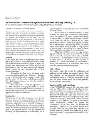 Research Paper
Performance of Different Gas Injections for a Better Recovery of Heavy Oil
M. Yusuf Hashim, Saleem Qadir Tunio, University of Technology Petronas
Copyright 2010, University of Technology Petronas
This paper was prepared following the research in Final Year
Project of author in the university. The research was presented in
front of the lecturers in Geosciences and Petroleum Department in
the university, the supervisors of the project, and the
representatives from oil and gas company for the purpose of
further evaluation. Electronic reproduction, distribution or storage
of any part of this paper for commercial purposes without the
written consent of the University of Technology Petronas is
prohibited. Permission to reproduce in print is restricted to an
abstract of not more than acknowledgement of where and by
whom the paper was presented. Write to Saleem Qadir Tunio,
Geosciences and Petroleum Department, University of Technology
PETRONAS, Bandar Seri Iskandar, 31750 Tronoh, Perak, Malaysia.
Abstract
In this paper, the author is attempting to prove which
type of gas is better in recovering heavy oil (i.e. carbon
dioxide and nitrogen). Following couples of papers and
journals and consultations, the author will test the
performance of each gas using two different methods;
namely, through the lab experiments and ECLIPSE
simulation software.
Throughout this final report, the author begins
with some background of study followed by literature
review of the theory behind the concept of study. After
that, the author will discuss the methodology used, both
the experimental procedures and also the simulation
settings in ECLIPSE.
Next, the results of both the experiments and
ECLIPSE simulation are displayed in tables and graphs
followed by discussions and conclusions or summary. At
the end, the author cited lists of references and few
appendixes for further explanations.
Introduction
Heavy crude oil provides interesting facts for the
petroleum industry. Its resources in the world that are
more than twice those of conventional light crude oil has
opened the oil players’ eyes to seek new technology to
develop them. A lot of researches are currently going on,
to how this promising crude could be recovered. Among
them is gas injection method. The gas injection has
becoming the major technique to recover heavy oil, in
order to improve sweep efficiency or to mobilize the
irreducible fluid.
Heavy crude oil is defined as any type of crude
oil which has a very high viscosity thus does not flow
easily. It is referred to as "heavy" because of its density
or specific gravity is higher than that of light crude oil.
Heavy crude oil has been defined as any liquid
petroleum with an API gravity less than 20°, meaning
that its specific gravity is greater than 0.933. This mostly
results from crude oil getting degraded by being exposed
to bacteria, water or air resulting in the loss of its lighter
fractions while leaving behind its heavier fractions.
Mark Klins (2006) wrote in his paper that the
deposits of heavy oil total over one-half trillion cubic
meters in the U.S., Venezuela and Canada. In the U.S.
alone, there are over 2,000 heavy oil reservoirs occurring
in 1500 fields in 26 states. The total resource is
estimated at 17 billion cubic meters, of which some 9.7
billion cubic meters occur in fields which do not offer
favorable conditions for thermal methods (1)
.
Methodology
The author starts the project by collecting and
analysis current studies and research papers first,
then planned an experimental procedures and
simulation settings in ECLIPSE afterwards. At the
end, the author discuss about the results obtained,
and made some conclusions.
Experimental Set-up & Procedures
In the POROPERM® machine, the experiments taken
using the RPS machine could only take place after the
author have taken a couple of measurements below. Two
cleaned core plugs were taken the dimensions like
diameter and length and weight were measured. Using
the POROPERM® device, the core plugs were put in the
core holder vertically in the machine, confining pressure
is applied of up to 1000 psi. The system in the computer
would automatically display the graphs and
characteristics of the core plug. The porosity and
permeability readings in the results section were
recorded. Next, the core plugs were saturated with
distilled water in a manual pump sucker for at least 6
hours. In the author’s experiment, he saturated it for one
whole day.
 
