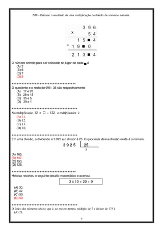 D18 - Calcular o resultado de uma multiplicação ou divisão de números naturais.
2
O número correto para ser colocado no lugar de cada ▄ é
(A) 2
(B) 6
(C) 7
(D) 8
***************************************
O quociente e o resto de 998 : 35 são respectivamente
(A) 17 e 28
(B) 28 e 18
(C) 35 e 5
(D) 29 e 1
****************************************
Na multiplicação , o multiplicador é
(A) 11.
(B) 12.
(C) 13.
(D) 10.
****************************************
Em uma divisão, o dividendo é 3 925 e o divisor é 25. O quociente dessa divisão exata é o número
(A) 165.
(B) 157.
(C) 153.
(D) 125.
***************************************
Heloísa resolveu o seguinte desafio matemático e acertou.
(A) 30.
(B) 42.
(C) 50.
(D) 59.
****************************************
O único dos números abaixo que é, ao mesmo tempo, múltiplo de 7 e divisor de 175 é
(A) 21.
 