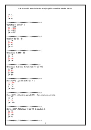 D18 - Calcular o resultado de uma multiplicação ou divisão de números naturais.
3
(B) 25.
(C) 35.
(D) 49.
***************************************
O produto de 50 x 231 é
(A) 11.050
(B) 11.550
(C) 11.600
(D) 11.650
***************************************
O cálculo de 480 ÷ 5 é
(A) 106
(B) 96
(C) 86
(D) 76
**************************************
O resultado de 848 ÷ 8 é
(A) 126
(B) 116
(C) 106
(D) 196
**************************************
O resultado da divisão do número 3.010 por 14 é
(A) 205
(B) 215
(C) 280
(D) 295
***************************************
(Saresp 2007). O produto de 412 por 16 é:
(A) 6.592
(B) 2.472
(C) 2.884
(D) 6.528
***************************************
(Saresp 2007). Efetuando a operação 1324 : 4 encontramos o quociente:
(A) 301
(B) 330
(C) 331
(D) 1 320
***************************************
(Saresp 2007). Multiplique 63 por 12. O resultado é:
(A) 656
(B) 756
(C) 186
(D) 75
***************************************
 
