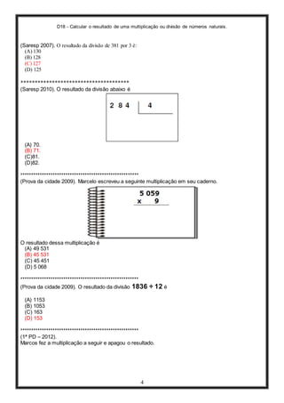D18 - Calcular o resultado de uma multiplicação ou divisão de números naturais.
4
(Saresp 2007). O resultado da divisão de 381 por 3 é:
(A) 130
(B) 128
(C) 127
(D) 125
**************************************
(Saresp 2010). O resultado da divisão abaixo é
(A) 70.
(B) 71.
(C)81.
(D)82.
*******************************************************
(Prova da cidade 2009). Marcelo escreveu a seguinte multiplicação em seu caderno.
O resultado dessa multiplicação é
(A) 49 531
(B) 45 531
(C) 45 451
(D) 5 068
*******************************************************
(Prova da cidade 2009). O resultado da divisão 1836 ÷ 12 é
(A) 1153
(B) 1053
(C) 163
(D) 153
*******************************************************
(1ª PD – 2012).
Marcos fez a multiplicação a seguir e apagou o resultado.
 
