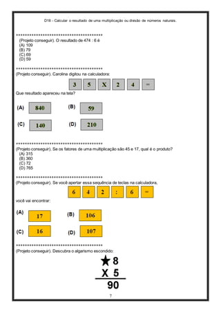D18 - Calcular o resultado de uma multiplicação ou divisão de números naturais.
7
***************************************
(Projeto conseguir). O resultado de 474 : 6 é
(A) 109
(B) 79
(C) 69
(D) 59
***************************************
(Projeto conseguir). Carolina digitou na calculadora:
Que resultado apareceu na tela?
***************************************
(Projeto conseguir). Se os fatores de uma multiplicação são 45 e 17, qual é o produto?
(A) 315
(B) 360
(C) 72
(D) 765
***************************************
(Projeto conseguir). Se você apertar essa sequência de teclas na calculadora,
você vai encontrar:
***************************************
(Projeto conseguir). Descubra o algarismo escondido:
 