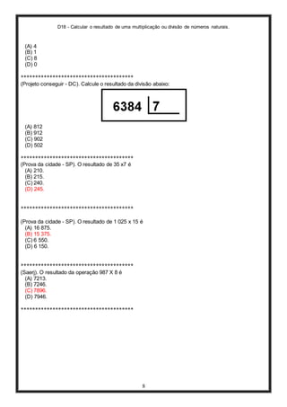 D18 - Calcular o resultado de uma multiplicação ou divisão de números naturais.
8
(A) 4
(B) 1
(C) 8
(D) 0
***************************************
(Projeto conseguir - DC). Calcule o resultado da divisão abaixo:
(A) 812
(B) 912
(C) 902
(D) 502
***************************************
(Prova da cidade - SP). O resultado de 35 x7 é
(A) 210.
(B) 215.
(C) 240.
(D) 245.
***************************************
(Prova da cidade - SP). O resultado de 1 025 x 15 é
(A) 16 875.
(B) 15 375.
(C) 6 550.
(D) 6 150.
***************************************
(Saerj). O resultado da operação 987 X 8 é
(A) 7213.
(B) 7246.
(C) 7896.
(D) 7946.
***************************************
 