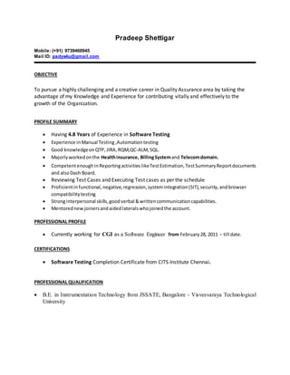 Pradeep Shettigar
Mobile: (+91) 9739460945
Mail ID: padys4u@gmail.com
OBJECTIVE
To pursue a highly challenging and a creative career in Quality Assurance area by taking the
advantage of my Knowledge and Experience for contributing vitally and effectively to the
growth of the Organization.
PROFILE SUMMARY
 Having 4.8 Years of Experience in Software Testing
 Experience in Manual Testing,Automationtesting
 Good knowledgeonQTP, JIRA,RQM,QC-ALM,SQL.
 Majorlyworkedonthe Healthinsurance, BillingSystemand Telecomdomain.
 Competentenough inReportingactivities likeTestEstimation,TestSummaryReportdocuments
and alsoDash Board.
 Reviewing Test Cases and Executing Test cases as per the schedule
 Proficientinfunctional,negative,regression,systemintegration(SIT),security,andbrowser
compatibilitytesting
 Stronginterpersonal skills,goodverbal &writtencommunicationcapabilities.
 Mentorednewjoinersandaidedlateralswhojoinedthe account.
PROFESSIONAL PROFILE
 Currently working for CGI as a Software Engineer from February 28, 2011 – till date.
CERTIFICATIONS
 Software Testing Completion Certificate from CITS Institute Chennai.
PROFESSIONAL QUALIFICATION
 B.E. in Instrumentation Technology from JSSATE, Bangalore - Visvesvaraya Technological
University
 