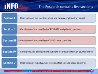 The Research contains five sections
• Description of the tractions stock and railway engineering marketSection I
• Conditions of traction fleet of RZHD JSC and private operatorsSection II
• Conditions of traction fleet of 1520 space countriesSection III
• Conditions and development outlooks for traction stock of 1520 countriesSection IV
• Description of main types of traction stock in 1520 space countriesSection V
 