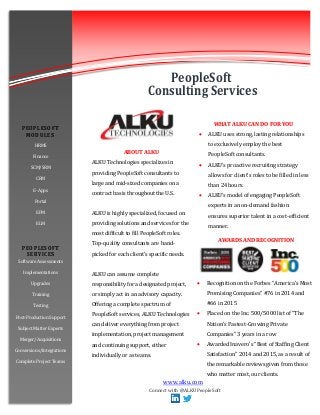 www.alku.com
WHAT ALKU CAN DO FOR YOU
 ALKU uses strong, lasting relationships
to exclusively employ the best
PeopleSoft consultants.
 ALKU’s proactive recruiting strategy
allows for client’s roles to be filled in less
than 24 hours.
 ALKU’s model of engaging PeopleSoft
experts in an on-demand fashion
ensures superior talent in a cost-efficient
manner.
AWARDS AND RECOGNITION
 Recognition on the Forbes “America’s Most
Promising Companies” #76 in 2014 and
#66 in 2015
 Placed on the Inc. 500/5000 list of “The
Nation’s Fastest-Growing Private
Companies” 3 years in a row
 Awarded Inavero’s “Best of Staffing Client
Satisfaction” 2014 and 2015, as a result of
the remarkable reviews given from those
who matter most, our clients.
ABOUT ALKU
ALKU Technologies specializes in
providing PeopleSoft consultants to
large and mid-sized companies on a
contract basis throughout the U.S.
ALKU is highly specialized, focused on
providing solutions and services for the
most difficult to fill PeopleSoft roles.
Top-quality consultants are hand-
picked for each client’s specific needs.
ALKU can assume complete
responsibility for a designated project,
or simply act in an advisory capacity.
Offering a complete spectrum of
PeopleSoft services, ALKU Technologies
can deliver everything from project
implementation, project management
and continuing support, either
individually or as teams.
PEOPLESOFT
MODULE S
HRMS
Finance
SCM/SRM
CRM
E-Apps
Portal
EPM
ELM
PEOPLESOFT
SERVICES
Software Assessments
Implementations
Upgrades
Training
Testing
Post-Production Support
Subject Matter Experts
Merger/Acquisitions
Conversions/Integrations
Complete Project Teams
PeopleSoft
Consulting Services
Connect with @ALKUPeopleSoft
 