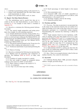 where:
s = swell that occurred during soaking, to the nearest 0.1 %,
S = vertical swell determined from the ﬁnal minus initial
swell measurement, in. (mm)
hi = height of test specimen before swell, in. (mm).
11. Report: Test Data Sheet(s)/Form(s)
11.1 The methodology used to specify how data are re-
corded on the test data sheet(s)/form(s), as given below, is
covered in 1.9. An example of data sheets is included in
Appendix X2.
11.2 Record as a minimum the following general informa-
tion (data):
11.2.1 Any special sample preparation and testing proce-
dures (for example, for self-cementing materials).
11.2.2 Sample identiﬁcation (location, boring number, etc.).
11.2.3 Any pertinent testing done to describe the test sample
such as: as-received water content per Test Method D2216, soil
classiﬁcations per Test Method D2487, visual classiﬁcation per
Practice D2488, Atterberg Limits per Test Method D4318,
gradation per Method D422, etc.
11.2.4 The percent material retained on the 19-mm sieve for
those cases where scalping and replacement is used.
11.2.5 Technician name/initials of personnel performing the
test.
11.2.6 Date(s) of testing.
11.3 Record as a minimum the following test specimen data:
11.3.1 Method used for preparation and compaction of
specimen: Test Methods D698 or D1557, or other, with
description.
11.3.2 Condition of sample (unsoaked or soaked).
11.3.3 Dry unit weight of sample as compacted (before
soaking) to the nearest 0.1 lbf/ft3
or 0.02 kN/m3
.
11.3.4 Water content of sample to the nearest 0.1 %:
11.3.4.1 As compacted.
11.3.4.2 Top 1-in (25.4-mm) layer after soaking.
11.3.5 Swell (percentage of initial height) to the nearest
0.1 %.
11.3.6 Stress-penetration curve.
11.3.7 Corrected CBR value of sample (unsoaked or
soaked) at 0.100 in. (2.5 mm) penetration or at 0.200 in. (5.08
mm) penetration, to the nearest 0.1 %.
11.3.8 Surcharge weight(s) used for the testing.
11.3.9 Immersion period, hours.
12. Precision and Bias
12.1 Precision—Test data on precision is not presented due
to the nature of the materials tested by this test method. It is
either not feasible or too costly at this time to have ten or more
laboratories participate in a round-robin testing program.
Notwithstanding this statement the following is offered for
guidance:
12.1.1 Single operator, based on seven repetitions, coeffi-
cient of variation (1S%) has been found to be 8.2 % (com-
pacted per Test Method D698) and 5.9 % (compacted per Test
Method D1557). Therefore, results of two properly conducted
tests by the same operator on the same material are not
expected to differ by more than 23 % (compacted per Test
Method D698) and 17 % (compacted per Test Method
D1557).4
See Appendix X1 for the data used.
12.1.2 Subcommittee D18.05 is seeking any data from the
users of this test method that might be used to make a more
thorough statement on precision.
12.2 Bias—There is no accepted reference value for this test
method, therefore, bias cannot be determined.
13. Keywords
13.1 California Bearing Ratio; CBR; pavement subgrade;
subbase; strength; pavement design
APPENDIXES
(Nonmandatory Information)
X1. COMPACTIVE EFFORT SHEET
X1.1 See Fig. X1.1 for more information.
4
These numbers represent the difference limit (d2s) as described in Practice
C670.
D1883 − 16
10Copyright by ASTM Int'l (all rights reserved); Fri Jan 19 13:28:23 EST 2018
Downloaded/printed by
Universidad Tecnologica de Panama (Universidad Tecnologica de Panama) pursuant to License Agreement. No further reproductions authorized.
 