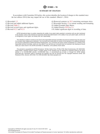 SUMMARY OF CHANGES
In accordance with Committee D18 policy, this section identiﬁes the location of changes to this standard since
the last edition (2014) that may impact the use of this standard. (March 1, 2016)
(1) Reworded 1.2.
(2) Revised and added additional ﬁgures.
(3) Revised Table 2.
(4) Revised several typos and signiﬁcant digits.
(5) Revised 8.2.2 and 8.2.3.
(6) Removed sentence in 10.2 concerning maximum stress.
(7) Reworded Section 12 to current wording and formatting.
(8) Added Example Data Sheets.
(9) Added Practice C670 to 2.1.
(10) Added signiﬁcant digits to recording of data.
ASTM International takes no position respecting the validity of any patent rights asserted in connection with any item mentioned
in this standard. Users of this standard are expressly advised that determination of the validity of any such patent rights, and the risk
of infringement of such rights, are entirely their own responsibility.
This standard is subject to revision at any time by the responsible technical committee and must be reviewed every ﬁve years and
if not revised, either reapproved or withdrawn. Your comments are invited either for revision of this standard or for additional standards
and should be addressed to ASTM International Headquarters. Your comments will receive careful consideration at a meeting of the
responsible technical committee, which you may attend. If you feel that your comments have not received a fair hearing you should
make your views known to the ASTM Committee on Standards, at the address shown below.
This standard is copyrighted by ASTM International, 100 Barr Harbor Drive, PO Box C700, West Conshohocken, PA 19428-2959,
United States. Individual reprints (single or multiple copies) of this standard may be obtained by contacting ASTM at the above
address or at 610-832-9585 (phone), 610-832-9555 (fax), or service@astm.org (e-mail); or through the ASTM website
(www.astm.org). Permission rights to photocopy the standard may also be secured from the Copyright Clearance Center, 222
Rosewood Drive, Danvers, MA 01923, Tel: (978) 646-2600; http://www.copyright.com/
D1883 − 16
14Copyright by ASTM Int'l (all rights reserved); Fri Jan 19 13:28:23 EST 2018
Downloaded/printed by
Universidad Tecnologica de Panama (Universidad Tecnologica de Panama) pursuant to License Agreement. No further reproductions authorized.
 
