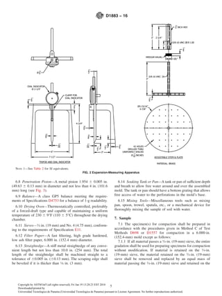6.8 Penetration Piston—A metal piston 1.954 6 0.005 in.
(49.63 6 0.13 mm) in diameter and not less than 4 in. (101.6
mm) long (see Fig. 3).
6.9 Balance—A class GP5 balance meeting the require-
ments of Speciﬁcations D4753 for a balance of 1-g readability.
6.10 Drying Oven—Thermostatically controlled, preferably
of a forced-draft type and capable of maintaining a uniform
temperature of 230 6 9°F (110 6 5°C) throughout the drying
chamber.
6.11 Sieves—3⁄4 in. (19 mm) and No. 4 (4.75 mm), conform-
ing to the requirements of Speciﬁcation E11.
6.12 Filter Paper—A fast ﬁltering, high grade hardened,
low ash ﬁlter paper, 6.000 in. (152.4 mm) diameter.
6.13 Straightedge—A stiff metal straightedge of any conve-
nient length but not less than 10.0 in. (254 mm). The total
length of the straightedge shall be machined straight to a
tolerance of 60.005 in. (60.13 mm). The scraping edge shall
be beveled if it is thicker than 1⁄8 in. (3 mm).
6.14 Soaking Tank or Pan—A tank or pan of sufficient depth
and breath to allow free water around and over the assembled
mold. The tank or pan should have a bottom grating that allows
free access of water to the perforations in the mold’s base.
6.15 Mixing Tools—Miscellaneous tools such as mixing
pan, spoon, trowel, spatula, etc., or a mechanical device for
thoroughly mixing the sample of soil with water.
7. Sample
7.1 The specimen(s) for compaction shall be prepared in
accordance with the procedures given in Method C of Test
Methods D698 or D1557 for compaction in a 6.000-in.
(152.4-mm) mold except as follows:
7.1.1 If all material passes a 3⁄4-in. (19-mm) sieve, the entire
gradation shall be used for preparing specimens for compaction
without modiﬁcation. If material is retained on the 3⁄4-in.
(19-mm) sieve, the material retained on the 3⁄4-in. (19-mm)
sieve shall be removed and replaced by an equal mass of
material passing the 3⁄4-in. (19-mm) sieve and retained on the
NOTE 1—See Table 2 for SI equivalents.
FIG. 2 Expansion-Measuring Apparatus
D1883 − 16
5Copyright by ASTM Int'l (all rights reserved); Fri Jan 19 13:28:23 EST 2018
Downloaded/printed by
Universidad Tecnologica de Panama (Universidad Tecnologica de Panama) pursuant to License Agreement. No further reproductions authorized.
 