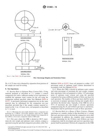 No. 4 (4.75 mm) sieve obtained by separation from portions of
the sample not used for testing.
8. Test Specimens
8.1 Bearing Ratio at Optimum Water Content Only—Using
material prepared as described in 7.1, conduct a control
compaction test with a sufficient number of test specimens to
establish the optimum water content for the soil using the
compaction method speciﬁed, either Test Methods D698 or
D1557. A previously performed compaction test on the same
material may be substituted for the compaction test just
described, provided that if the sample contains material re-
tained on the 3⁄4-in. (19-mm) sieve, soil prepared as described
in 7.1 is used.
NOTE 2—Maximum dry unit weight obtained from a compaction test
performed in a 4.000-in. (101.6-mm) diameter mold may be slightly
greater than the maximum dry unit weight obtained from compaction in
the 6.000-in. (152.4-mm) compaction mold or CBR mold.
8.1.1 For cases where the CBR is desired at 100 % maxi-
mum dry unit weight and optimum water content, compact a
specimen using the speciﬁed compaction procedure, either Test
Methods D698 or D1557, from soil prepared to within 60.5
percentage point of optimum water content determined in
accordance with Test Method D2216.
8.1.2 Where the CBR is desired at optimum water content
and some percentage of maximum dry unit weight, compact
three specimens from soil prepared to within 60.5 percentage
point of optimum water content and using the speciﬁed
compaction but using a different number of blows per layer for
each specimen. The number of blows per layer shall be varied
as necessary to prepare specimens having unit weights above
and below the desired value. Typically, if the CBR for soil at
95 % of maximum dry unit weight is desired, specimens
compacted using 56, 25, and 10 blows per layer is satisfactory.
Penetration shall be performed on each of these specimens.
8.2 Bearing Ratio for a Range of Water Contents—Prepare
specimens in a manner similar to that described in 8.1 except
that each specimen used to develop the compaction curve shall
be penetrated. In addition, the complete water content-unit
weight relationship for the 25-blows and 10-blows per layer
compactions shall be developed and each test specimen com-
pacted shall be penetrated. Perform all compaction in the CBR
NOTE 1—See Table 2 for SI equivalents.
FIG. 3 Surcharge Weights and Penetration Piston
D1883 − 16
6Copyright by ASTM Int'l (all rights reserved); Fri Jan 19 13:28:23 EST 2018
Downloaded/printed by
Universidad Tecnologica de Panama (Universidad Tecnologica de Panama) pursuant to License Agreement. No further reproductions authorized.
 