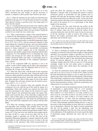 mold. In cases where the speciﬁed unit weight is at or near
100 % maximum dry unit weight, it will be necessary to
include a compactive effort greater than 56-blows per layer.
NOTE 3—Where the maximum dry unit weight was determined from
compaction in the 4-in. (101.6-mm) mold, it may be necessary to compact
specimens as described in 8.1.2, using 75 blows per layer or some other
value sufficient to produce a specimen having a unit weight equal to or
greater than that required.
NOTE 4—A semilog log plot of dry unit weight versus compactive effort
usually gives a straight line relationship when compactive effort in ft-lb/ft3
is plotted on the log scale. This type of plot is useful in establishing the
compactive effort and number of blows per layer needed to bracket the
speciﬁed dry unit weight and water content range.
8.2.1 Take a representative sample of the material before it
is soaked for the determination of water content to the nearest
0.1 % in accordance with Test Method D2216. If the compac-
tion process is conducted under a controlled temperature range,
65 to 75°F (18 to 24°C), and the processed material is kept
sealed during the compaction process, only one representative
water content sample is required. However if the compaction
process is being conducted in an uncontrolled environment
take two water content samples one at the beginning of
compaction and another sample of the remaining material after
compaction. Use Test Method D2216 to determine the water
contents and average the two values for reporting. The two
samples should not differ more than 1.5 percentage points to
assume reasonable uniformity of the compacted specimen’s
water content.
8.2.2 If the compacted CBR test specimen is not to be
soaked, a water content sample may be taken, after penetration
testing, in accordance with Test Methods D698 or D1557 to
determine the average water content.
8.2.3 Place the spacer disk, with the hole for the extraction
handle facing down, on the base plate. Clamp the mold (with
extension collar attached) to the base plate with the hole for the
extraction handle facing down. Insert the spacer disk over the
base plate and place a disk of ﬁlter paper on top of the spacer
disk. Compact the soil-water mixture into the mold in accor-
dance with 8.1, 8.1.1, or 8.1.2.
8.2.4 Remove the extension collar and carefully trim the
compacted soil even with the top of the mold by means of a
straightedge. Patch with smaller size material any holes that
may have developed in the surface by the removal of coarse
material. Remove the perforated base plate and spacer disk,
weigh, and record the mass of the mold plus compacted soil.
Place a disk of ﬁlter paper on the perforated base plate, invert
the mold and compacted soil, and clamp the perforated base
plate to the mold with compacted soil in contact with the ﬁlter
paper.
8.2.5 Place the surcharge weights on the perforated plate
and adjustable stem assembly and carefully lower onto the
compacted soil specimen in the mold. Apply a surcharge equal
to the weight of the base material and pavement within 5 lbf or
a mass of 2.27 kg, but in no case shall the total weight used be
less than 10 lbf or a mass of not less than 4.54 kg. If no
surcharge weight is speciﬁed, use 10 lbf. The mass of the
Expansion Measuring Apparatus is ignored. Immerse the mold
and weights in water allowing free access of water to the top
and bottom of the specimen. Take initial measurements for
swell and allow the specimen to soak for 96 6 2 hours.
Maintain a constant water level during this period. A shorter
immersion period is permissible for ﬁne grained soils or
granular soils that take up moisture readily, if tests show that
the shorter period does not affect the results. At the end of the
immersion period, take ﬁnal swell measurements and calculate
the swell to the nearest 0.1 % as a percentage of the initial
height of the specimen.
8.2.6 Remove the free water from the top surface of the
specimen and allow the specimen to drain downward for at
least 15 minutes. Take care not to disturb the surface of the
specimen during the removal of the water. It may be necessary
to tilt the specimen in order to remove the surface water.
Remove the weights, perforated plate, and ﬁlter paper, and
determine and record the mass.
NOTE 5—The user may ﬁnd it convenient to set the mold’s base on the
rim of a shallow pan to provide the tilt and carefully using a bulb syringe
and adsorbent towels to remove free water.
9. Procedure for Bearing Test
9.1 Place a surcharge of weights on the specimen sufficient
to produce an intensity of the pavement weight or other loading
speciﬁed; if no pavement weight is speciﬁed, use 10 lbf or a
mass of 4.54 kg. If the specimen has been soaked previously,
the surcharge shall be equal to that used during the immersion
period. To prevent upheaval of soil into the hole of the
surcharge weights, place the 5-lbf or a mass of 2.27-kg annular
surcharge weight on the soil surface prior to seating the
penetration piston, after which place the remainder of the
surcharge weights.
9.2 Seat the penetration piston with the smallest possible
load, but in no case in excess of 10 lbf (44 N). Either set both
the load and penetration gauges to zero or make provisions to
subtract any initial values from all subsequently collected data.
This initial load is required to ensure satisfactory seating of the
piston and shall be considered as the zero load when determin-
ing the load penetration relation. Attach the penetrating mea-
suring device in accordance with 6.2.
9.3 Apply the load on the penetration piston so that the rate
of penetration is approximately 0.05 in. (1.27 mm)/min.
Record the load readings at penetrations of 0.025 in. (0.64
mm), 0.050 in. (1.3 mm), 0.075 in. (1.9 mm), 0.100 in. (2.5
mm), 0.125 in. (3.18 mm), 0.150 in. (3.8 mm), 0.175 in. (4.45
mm), 0.200 in. (5.1 mm), 0.300 in. (7.6 mm), 0.400 in. (10
mm) and 0.500 in. (13 mm). Note the maximum load and
penetration if it occurs for a penetration of less than 0.500 in.
(13 mm). With manually operated loading devices, it may be
necessary to take load readings at closer intervals to control the
rate of penetration. Measure the depth of piston penetration
into the soil by putting a ruler into the indentation and
measuring the difference from the top of the soil to the bottom
of the indentation. If the depth does not closely match the depth
of penetration gauge, determine the cause and test a new
sample.
NOTE 6—At high loads the supports may torque and affect the reading
of the penetration gauge. Checking the depth of piston penetration is one
means of checking for erroneous strain indications.
D1883 − 16
7Copyright by ASTM Int'l (all rights reserved); Fri Jan 19 13:28:23 EST 2018
Downloaded/printed by
Universidad Tecnologica de Panama (Universidad Tecnologica de Panama) pursuant to License Agreement. No further reproductions authorized.
 