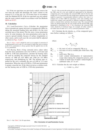 9.4 If the test specimen was previously soaked, remove the
soil from the mold and determine the water content to the
nearest 0.1 % of the top 1-in. (25.4-mm) layer in accordance
with Test Method D2216. If the test specimen was not soaked,
take the water content sample in accordance with Test Methods
D698 or D1557.
10. Calculation
10.1 Load-Penetration Curve—Calculate the penetration
stress in pounds per square inch (psi) or megapascals (MPa) by
taking the measured loading force and divide it by the cross
sectional area of the piston. Plot the stress versus penetration
curve. In some instances, the stress-penetration curve may be
concave upward initially, because of surface irregularities or
other causes, and in such cases the zero point shall be adjusted
as shown in Figs. 4 and 5.
NOTE 7—Figs. 4 and 5 should be used as an example of correction of
load-penetration curves only. It is not meant to imply that stress on piston
at the 0.2-in. penetration is always greater than the applied stress at the
0.1-in. penetration.
10.2 Bearing Ratio—Using corrected stress values taken
from the stress penetration curve for 0.100 in. (2.54 mm) and
0.200 in. (5.08 mm) penetrations, calculate the bearing ratios
for each by dividing the corrected stresses by the standard
stresses of 1000 psi (6.9 MPa) and 1500 psi (10 MPa)
respectively, and multiplying by 100. The bearing ratio re-
ported for the soil is normally the one at 0.100 in. (2.5 mm)
penetration. When the ratio at 0.200 in. (5.08 mm) penetration
is greater, rerun the test. If the check test gives a similar result,
use the bearing ratio at 0.200 in. (5.08 mm) penetration.
NOTE 8—On occasion the testing agency may be requested to determine
the CBR value for a dry unit weight not represented by the laboratory
compaction curve. For example, the corrected CBR value for the dry unit
weight at 95 % of maximum dry unit weight and at optimum water content
might be requested. A recommended method to achieve this value is to
compact two or three CBR test specimens at the same molding water
content but compact each specimen to different compaction energies to
achieve a density below and above the desired value. The corrected CBR
values are plotted against the dry unit weight and the desired CBR value
interpreted as illustrated in Fig. 6. For consistency the corrected CBR
values should be of identical origin, for example, all either soaked or
un-soaked and all either at 0.1 or 0.2 corrected penetration values.
10.3 Calculate the dry density, ρd, of the compacted speci-
men (before soaking) as follows:
ρd 5
Msas
Vm
where:
Msac 5
Mm1ws 2 Mm
~11wac!
Msac = dry mass of soil as compacted, Mg or g,
Mm + ws = wet mass of soil as molded plus mold mass, Mg
or g,
Mm = mold mass, Mg or g,
wac = water content determination of representative
scraps taken during the compaction process, and
Vm = volume of mold (area of mold × initial height), a
calibrated value, m3
or cm3
.
10.3.1 Calculate the dry unit weight as follows:
γd 5 9.8066 3ρd, kN/m3
NOTE 1—See Table 2 for SI equivalents.
FIG. 4 Correction of Load-Penetration Curves
D1883 − 16
8Copyright by ASTM Int'l (all rights reserved); Fri Jan 19 13:28:23 EST 2018
Downloaded/printed by
Universidad Tecnologica de Panama (Universidad Tecnologica de Panama) pursuant to License Agreement. No further reproductions authorized.
 