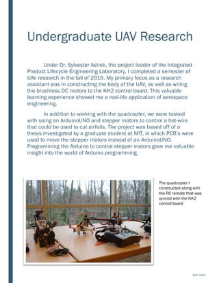 Undergraduate UAV Research
Under Dr. Sylvester Ashok, the project leader of the Integrated
Product Lifecycle Engineering Laboratory, I completed a semester of
UAV research in the fall of 2015. My primary focus as a research
assistant was in constructing the body of the UAV, as well as wiring
the brushless DC motors to the KK2 control board. This valuable
learning experience showed me a real-life application of aerospace
engineering.
In addition to working with the quadcopter, we were tasked
with using an ArduinoUNO and stepper motors to control a hot-wire
that could be used to cut airfoils. The project was based off of a
thesis investigated by a graduate student at MIT, in which PCB’s were
used to move the stepper motors instead of an ArduinoUNO.
Programming the Arduino to control stepper motors gave me valuable
insight into the world of Arduino programming.
The quadcopter I
constructed along with
the RC remote that was
synced with the KK2
control board
Jack Joyce
 