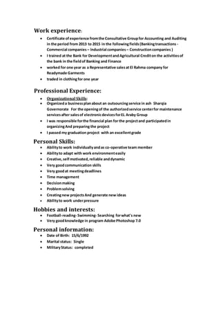 Work experience:
 Certificate of experience fromthe Consultative Groupfor Accounting and Auditing
in the period from 2013 to 2015 in the followingfields(Bankingtransactions -
Commercial companies – Industrial companies – Constructioncompanies )
 I trained at the Bank for DevelopmentandAgricultural Crediton the activitiesof
the bank in the fieldof Banking and Finance
 worked for one year as a Representative salesat El Rahma company for
Readymade Garments
 traded in clothingfor one year
Professional Experience:
 Organizational Skills:
 Organizeda businessplanabout an outsourcingservice in ash Sharqia
Governorate For the openingof the authorizedservice centerfor maintenance
servicesafter salesof electronicdevicesforEL Araby Group
 I was responsible forthe financial plan for the projectand participatedin
organizingAnd preparing the project
 I passed my graduation project with an excellentgrade
Personal Skills:
 Abilityto work individuallyandas co-operative team member
 Abilityto adapt with work environmenteasily
 Creative,self motivated,reliable anddynamic
 Very goodcommunication skills
 Very goodat meetingdeadlines
 Time management
 Decisionmaking
 Problemsolving
 Creatingnew projectsAnd generate new ideas
 Abilityto work underpressure
.
Hobbies and interests:
 Football-reading- Swimming- Searching forwhat's new
 Very goodknowledge in program Adobe Photoshop 7.0
Personal information:
 Date of Birth: 15/6/1992
 Marital status: Single
 MilitaryStatus: completed
 