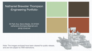 Nathaniel Brewster Thompson 
-Engineering Portfolio-
50 Park Ave, Sierra Madre, CA 91024
nathaniel.b.thompson@gmail.com 

(818) 519-8144
Note: The images enclosed have been cleared for public release,
and are not subject to ITAR restrictions.
 