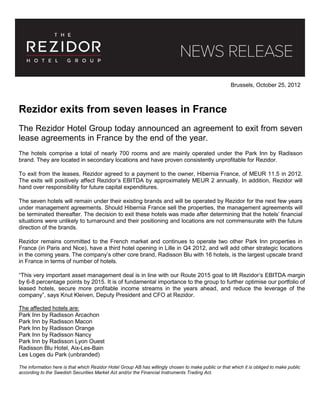 Brussels, October 25, 2012
Rezidor exits from seven leases in France
The Rezidor Hotel Group today announced an agreement to exit from seven
lease agreements in France by the end of the year.
The hotels comprise a total of nearly 700 rooms and are mainly operated under the Park Inn by Radisson
brand. They are located in secondary locations and have proven consistently unprofitable for Rezidor.
To exit from the leases, Rezidor agreed to a payment to the owner, Hibernia France, of MEUR 11.5 in 2012.
The exits will positively affect Rezidor’s EBITDA by approximately MEUR 2 annually. In addition, Rezidor will
hand over responsibility for future capital expenditures.
The seven hotels will remain under their existing brands and will be operated by Rezidor for the next few years
under management agreements. Should Hibernia France sell the properties, the management agreements will
be terminated thereafter. The decision to exit these hotels was made after determining that the hotels’ financial
situations were unlikely to turnaround and their positioning and locations are not commensurate with the future
direction of the brands.
Rezidor remains committed to the French market and continues to operate two other Park Inn properties in
France (in Paris and Nice), have a third hotel opening in Lille in Q4 2012, and will add other strategic locations
in the coming years. The company’s other core brand, Radisson Blu with 16 hotels, is the largest upscale brand
in France in terms of number of hotels.
“This very important asset management deal is in line with our Route 2015 goal to lift Rezidor’s EBITDA margin
by 6-8 percentage points by 2015. It is of fundamental importance to the group to further optimise our portfolio of
leased hotels, secure more profitable income streams in the years ahead, and reduce the leverage of the
company”, says Knut Kleiven, Deputy President and CFO at Rezidor.
The affected hotels are:
Park Inn by Radisson Arcachon
Park Inn by Radisson Macon
Park Inn by Radisson Orange
Park Inn by Radisson Nancy
Park Inn by Radisson Lyon Ouest
Radisson Blu Hotel, Aix-Les-Bain
Les Loges du Park (unbranded)
The information here is that which Rezidor Hotel Group AB has willingly chosen to make public or that which it is obliged to make public
according to the Swedish Securities Market Act and/or the Financial Instruments Trading Act.
 