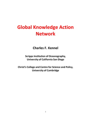 1
Global Knowledge Action
Network
Charles F. Kennel
Scripps Institution of Oceanography,
University of California San Diego
Christ’s College and Centre for Science and Policy,
University of Cambridge
 