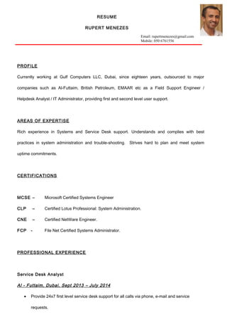 RESUME
RUPERT MENEZES
Email: rupertmenezes@gmail.com
Mobile: 050 6761556
PROFILE
Currently working at Gulf Computers LLC, Dubai, since eighteen years, outsourced to major
companies such as Al-Futtaim, British Petroleum, EMAAR etc as a Field Support Engineer /
Helpdesk Analyst / IT Administrator, providing first and second level user support.
AREAS OF EXPERTISE
Rich experience in Systems and Service Desk support. Understands and complies with best
practices in system administration and trouble-shooting. Strives hard to plan and meet system
uptime commitments.
CERTIFICATIONS
MCSE – Microsoft Certified Systems Engineer
CLP – Certified Lotus Professional: System Administration.
CNE – Certified NetWare Engineer.
FCP - File Net Certified Systems Administrator.
PROFESSIONAL EXPERIENCE
Service Desk Analyst
Al - Futtaim, Dubai, Sept 2013 – July 2014
• Provide 24x7 first level service desk support for all calls via phone, e-mail and service
requests.
 