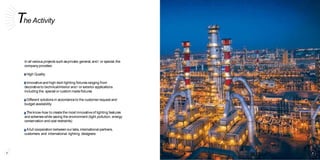 The Activity
In all various projects such asprivate,general,and / or special,the
companyprovides:
High Quality
Innovativeand high-tech lighting fixturesranging from
decorativeto technical/interior and/ or exterior applications
including the special or custom madefixtures
Different solutions in accordanceto the customer request and
budget availability
The know-how to create the most innovativeof lighting features
and schemeswhile saving the environment (light pollution, energy
conservation and cost restraints)
Afull cooperation betweenour labs,international partners,
customers and international lighting designers
8 9
 