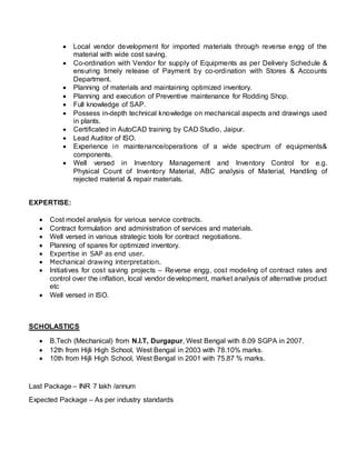  Local vendor development for imported materials through reverse engg of the
material with wide cost saving.
 Co-ordination with Vendor for supply of Equipments as per Delivery Schedule &
ensuring timely release of Payment by co-ordination with Stores & Accounts
Department.
 Planning of materials and maintaining optimized inventory.
 Planning and execution of Preventive maintenance for Rodding Shop.
 Full knowledge of SAP.
 Possess in-depth technical knowledge on mechanical aspects and drawings used
in plants.
 Certificated in AutoCAD training by CAD Studio, Jaipur.
 Lead Auditor of ISO.
 Experience in maintenance/operations of a wide spectrum of equipments&
components.
 Well versed in Inventory Management and Inventory Control for e.g.
Physical Count of Inventory Material, ABC analysis of Material, Handling of
rejected material & repair materials.
EXPERTISE:
 Cost model analysis for various service contracts.
 Contract formulation and administration of services and materials.
 Well versed in various strategic tools for contract negotiations.
 Planning of spares for optimized inventory.
 Expertise in SAP as end user.
 Mechanical drawing interpretation.
 Initiatives for cost saving projects – Reverse engg, cost modeling of contract rates and
control over the inflation, local vendor development, market analysis of alternative product
etc
 Well versed in ISO.
SCHOLASTICS
 B.Tech (Mechanical) from N.I.T, Durgapur, West Bengal with 8.09 SGPA in 2007.
 12th from Hijli High School, West Bengal in 2003 with 78.10% marks.
 10th from Hijli High School, West Bengal in 2001 with 75.87 % marks.
Last Package – INR 7 lakh /annum
Expected Package – As per industry standards
 
