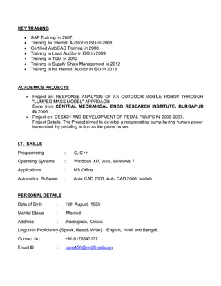 KEY TRAINING
 SAP Training in 2007.
 Training for Internal Auditor in ISO in 2008.
 Certified AutoCAD Training in 2008.
 Training in Lead Auditor in ISO in 2009
 Training in TQM in 2012
 Training in Supply Chain Management in 2012
 Training in for Internal Auditor in ISO in 2013
ACADEMICS PROJECTS
 Project on: RESPONSE ANALYSIS OF AN OUTDOOR MOBILE ROBOT THROUGH
"LUMPED MASS MODEL" APPROACH.
Done from CENTRAL MECHANICAL ENGG RESEARCH INSTITUTE, DURGAPUR
IN 2006.
 Project on: DESIGH AND DEVELOPMENT OF PEDAL PUMPS IN 2006-2007.
Project Details: The Project aimed to develop a reciprocating pump having human power
transmitted by pedaling action as the prime mover.
I.T. SKILLS
Programming : C, C++
Operating Systems : Windows XP, Vista. Windows 7
Applications : MS Office
Automation Software : Auto CAD 2003, Auto CAD 2008, Matlab
PERSONAL DETAILS
Date of Birth : 19th August, 1985
Marital Status : Married
Address : Jharsuguda, Orissa
Linguistic Proficiency (Speak, Read& Write): English, Hindi and Bengali.
Contact No. : +91-9178843137
Email ID : paro456@rediffmail.com
 