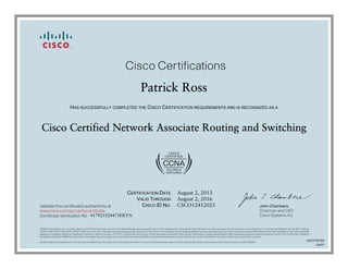 John Chambers
Chairman and CEO
Cisco Systems, Inc.
Cisco Certifications
Validate this certificate’s authenticity at
Certificate Verification No.
www.cisco.com/go/verifycertificate
©2006 Cisco Systems, Inc. All rights reserved. CCVP, the Cisco logo, and the Cisco Square Bridge logo are trademarks of Cisco Systems, Inc.; Changing the Way We Work, Live, Play, and Learn is a service mark of Cisco Systems, Inc.; and Access Registrar, Aironet, BPX, Catalyst,
CCDA, CCDP, CCIE, CCIP, CCNA, CCNP, CCSP, Cisco, the Cisco Certified Internetwork Expert logo, Cisco IOS, Cisco Press, Cisco Systems, Cisco Systems Capital, the Cisco Systems logo, Cisco Unity, Enterprise/Solver, EtherChannel, EtherFast, EtherSwitch, Fast Step, Follow Me
Browsing, FormShare, GigaDrive, GigaStack, HomeLink, Internet Quotient, IOS, IP/TV, iQ Expertise, the iQ logo, iQ Net Readiness Scorecard, iQuick Study, LightStream, Linksys, MeetingPlace, MGX, Networking Academy, Network Registrar, Packet, PIX, ProConnect, RateMUX,
ScriptShare, ݺߣCast, SMARTnet, StackWise, The Fastest Way to Increase Your Internet Quotient, and TransPath are registered trademarks of Cisco Systems, Inc. and/or its affiliates in the United States and certain other countries.
All other trademarks mentioned in this document or Website are the property of their respective owners. The use of the word partner does not imply a partnership relationship between Cisco and any other company. (0609R)
Patrick Ross
HAS SUCCESSFULLY COMPLETED THE CISCO CERTIFICATION REQUIREMENTS AND IS RECOGNIZED AS A
Cisco Certified Network Associate Routing and Switching
CERTIFICATION DATE
VALID THROUGH
CISCO ID NO.
August 2, 2013
August 2, 2016
CSCO12412025
417925524475ERYN
600194388
0605
 