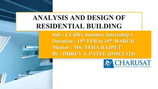 Sub : CL450 ( Summer Internship )
Duration : 15th FEB to 10th MARCH
Mentor : MS. NEHA RAJPUT
By : DHRUV J. PATEL (D18CL124)
ANALYSIS AND DESIGN OF
RESIDENTIAL BUILDING
 