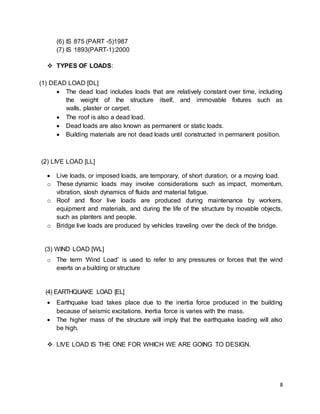 8
(6) IS 875 (PART -5)1987
(7) IS 1893(PART-1):2000
 TYPES OF LOADS:
(1) DEAD LOAD [DL]
 The dead load includes loads that are relatively constant over time, including
the weight of the structure itself, and immovable fixtures such as
walls, plaster or carpet.
 The roof is also a dead load.
 Dead loads are also known as permanent or static loads.
 Building materials are not dead loads until constructed in permanent position.
(2) LIVE LOAD [LL]
 Live loads, or imposed loads, are temporary, of short duration, or a moving load.
o These dynamic loads may involve considerations such as impact, momentum,
vibration, slosh dynamics of fluids and material fatigue.
o Roof and floor live loads are produced during maintenance by workers,
equipment and materials, and during the life of the structure by movable objects,
such as planters and people.
o Bridge live loads are produced by vehicles traveling over the deck of the bridge.
(3) WIND LOAD [WL]
o The term ‘Wind Load’ is used to refer to any pressures or forces that the wind
exerts on a building or structure
(4) EARTHQUAKE LOAD [EL]
 Earthquake load takes place due to the inertia force produced in the building
because of seismic excitations. Inertia force is varies with the mass.
 The higher mass of the structure will imply that the earthquake loading will also
be high.
 LIVE LOAD IS THE ONE FOR WHICH WE ARE GOING TO DESIGN.
 