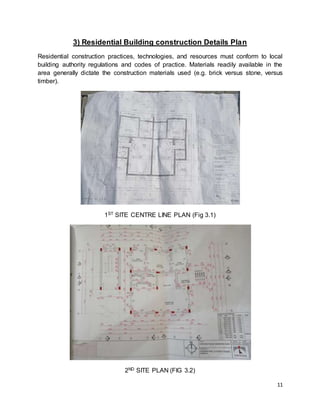 11
3) Residential Building construction Details Plan
Residential construction practices, technologies, and resources must conform to local
building authority regulations and codes of practice. Materials readily available in the
area generally dictate the construction materials used (e.g. brick versus stone, versus
timber).
1ST SITE CENTRE LINE PLAN (Fig 3.1)
2ND SITE PLAN (FIG 3.2)
 
