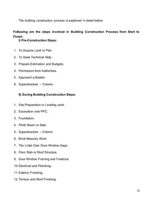 12
The building construction process is explained in detail below:
Following are the steps involved in Building Construction Process from Start to
Finish:
I) Pre-Construction Steps:
1. To Acquire Land or Plot.
2. To Seek Technical Help.
3. Prepare Estimation and Budgets.
4. Permission from Authorities.
5. Approach a Builder.
6. Superstructure – Column.
II) During Building Construction Steps:
1. Site Preparation or Leveling work.
2. Excavation and PPC.
3. Foundation.
4. Plinth Beam or Slab.
5. Superstructure – Column
6. Brick Masonry Work.
7. The Lintel Over Door Window Gaps.
8. Floor Slab or Roof Structure.
9. Door Window Framing and Fixations.
10.Electrical and Plumbing.
11.Exterior Finishing.
12.Terrace and Roof Finishing.
 