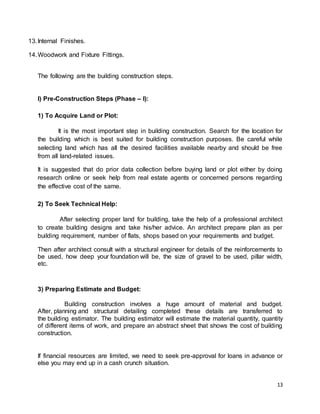 13
13.Internal Finishes.
14.Woodwork and Fixture Fittings.
The following are the building construction steps.
I) Pre-Construction Steps (Phase – I):
1) To Acquire Land or Plot:
It is the most important step in building construction. Search for the location for
the building which is best suited for building construction purposes. Be careful while
selecting land which has all the desired facilities available nearby and should be free
from all land-related issues.
It is suggested that do prior data collection before buying land or plot either by doing
research online or seek help from real estate agents or concerned persons regarding
the effective cost of the same.
2) To Seek Technical Help:
After selecting proper land for building, take the help of a professional architect
to create building designs and take his/her advice. An architect prepare plan as per
building requirement, number of flats, shops based on your requirements and budget.
Then after architect consult with a structural engineer for details of the reinforcements to
be used, how deep your foundation will be, the size of gravel to be used, pillar width,
etc.
3) Preparing Estimate and Budget:
Building construction involves a huge amount of material and budget.
After, planning and structural detailing completed these details are transferred to
the building estimator. The building estimator will estimate the material quantity, quantity
of different items of work, and prepare an abstract sheet that shows the cost of building
construction.
If financial resources are limited, we need to seek pre-approval for loans in advance or
else you may end up in a cash crunch situation.
 